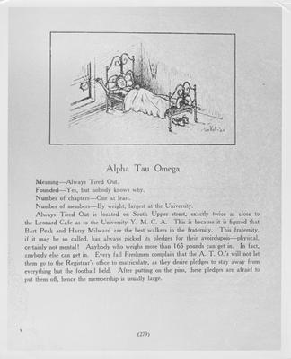 Alpha Tau Omega cartoon; Meaning-Always Tired Out, Founded-Yes, but nobody knows why, Number of chapters-One at least, Number of members-By weight, largest at the University. Always Tired Out is located on South Upper street, exactly twice as close to the Leonard Cafe as to the University Y. M. C. A. This is because it is figured that Bart Peak and Harry Milward are the best walkers in the fraternity. This fraternity, if it may be so called, has picked its pledges for their avoirdupois--physical, certainly not mental! Anybody who weighs more than 165 pounds can get in. In fact, anybody else can get in. Every fall Freshman complain that the A. T. O.'s will not let them go to the Registrar's office to matriculate, as they desire pledges to stay away from everything but the football field. After putting on the pins, these pledges are afraid to put them off, hence the membership is usually large. Lexington Herald-Leader photo