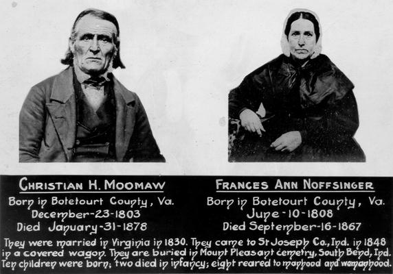 Moomaw, Christian H., and spouse, born in Botetourt County, Virginia, December 23, 1803. The couple married in Virginia in 1830, came to St. Joseph County, Indiana in 1848 in a covered wagon. They conceived ten children, two died in infancy. Noffsinger, Frances Ann, died January 31, 1878. The couple are buried in Mount Pleasant, South Bend, Indiana