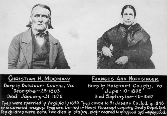 Noffsinger, Frances Ann, and husband, born in Botetourt County, Virginia, June 10, 1808. The couple married in Virginia in 1830, came to St. Joseph County, Indiana in 1848 in a covered wagon. They conceived ten children, two died in infancy. Moomaw, Christian H. died September 16, 1867. The couple are buried in Mount Pleasant, South Bend, Indiana