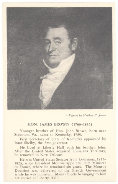 Hon. James Brown (1766-1835). [Portrait Painting by Matthew H. Jouett] Younger brother of Hon. John Brown, born near Staunton, Va.; came to Kentucky, 1789. First Secretary of State of Kentucky appointed by Isaac Shelby, the first governor. He lived at Liberty Hall with his brother John. After the United States acquired Louisiana Territory, he removed to New Orleans. He was United States Senator from Louisiana, 1812-1823, when President Monroe appointed him Minister to France, where he remained six years. The Monroe Doctrine was delivered to the French Government while he was minister. Many objects belonging to him are shown at Liberty Hall