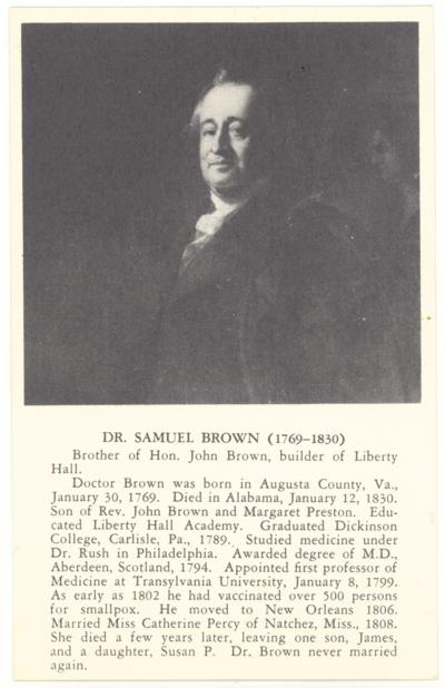 Dr. Samuel Brown (1769-1830). [Portrait Painting] Brother of Hon. John Brown, builder of Liberty Hall. Doctor Brown was born in Augusta County, Va., January 30, 1769. Died in Alabama, January 12, 1830. Son of Rev. John Brown and Margaret Preston. Educated Liberty Hall Academy. Graduated Dickinson College, Carlisle, Pa., 1789. Studied medicine under Dr. Rush in Philadelphia. Awarded degree of M.D., Aberdeen, Scotland, 1794. Appointed first professor of Medicine at Transylvania University, January 8, 1799. As early as 1802 he had vaccinated over 500 persons for smallpox. He moved to New Orleans 1806. Married Miss Catherine Percy of Natchez, Miss., 1808. She died a few years later, leaving one son, James, and a daughter, Susan P. Dr. Brown never married again