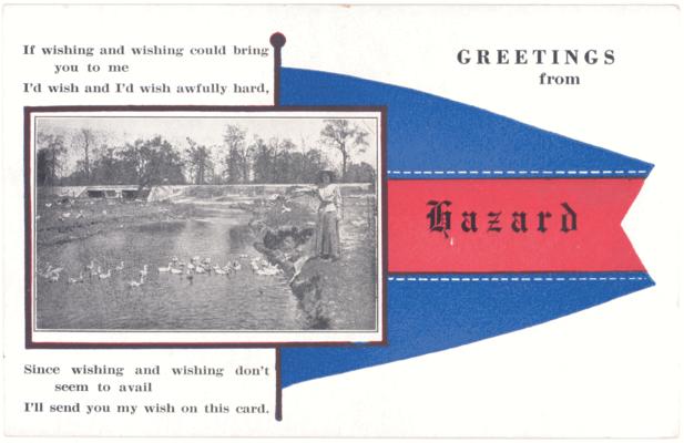 Greetings from Hazard. If wishing and wishing could bring you to me, I wish and I'd wish awfully hard, since wishing and wishing don't seem to avail, I'll send you my wish on this card. (No Postmark)