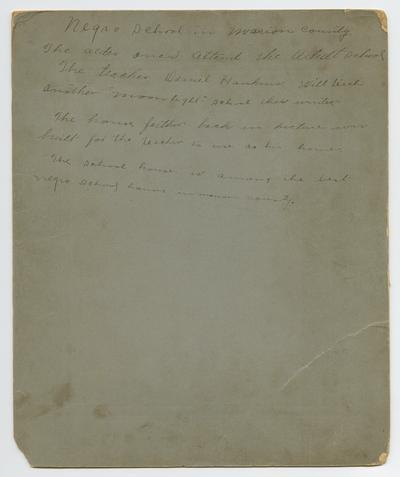 No picture. Back of the cardboard reads: Negro School in Marion County. The older ones attend the Adult School. The teacher, Daniel Hankins, will teach nother 'moonlight' school this winter. The house farther back in picture was built for the teacher to use as his home. The school house is among the best negro school houses in Marion County