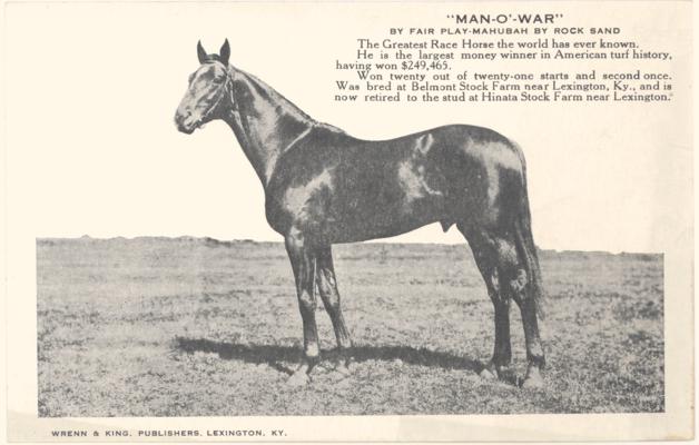 Man-O'-War By Fair Play-Mahubah By Rock Sand. The Greatest Race Horse the world has ever known. He is the largest money winner in American turf history, having won $249,465. Won twenty out of twenty-one starts and second once. Was bred at Belmont Stock Farm near Lexington, Ky., and is now retired to the stud at Hinata Stock Farm near Lexington. 3 copies [Horses]